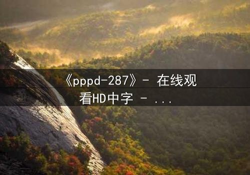 《pppd-287》- 在线观看HD中字 - 当禁忌之恋撕裂家族伦理的最后防线
