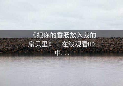 《把你的香肠放入我的扇贝里》- 在线观看HD中字 - 一场美食与爱情的禁忌之约