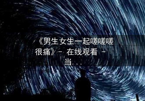 《男生女生一起嗟嗟嗟很痛》- 在线观看 - 当青春碰撞伤痛,谁在背后哭泣?