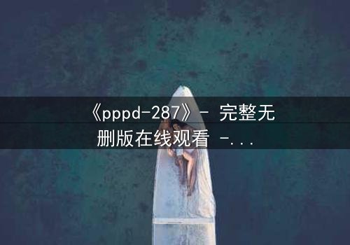 《pppd-287》- 完整无删版在线观看 - 当禁忌之恋撕裂校园,谁能守住最后的底线?