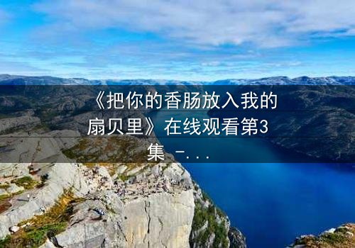 《把你的香肠放入我的扇贝里》在线观看第3集 - 当禁忌之恋遇上致命诱惑
