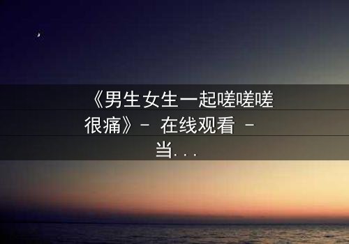 《男生女生一起嗟嗟嗟很痛》- 在线观看 - 当疼痛成为爱情的试炼