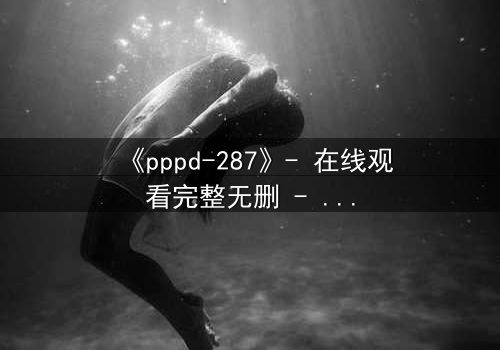 《pppd-287》- 在线观看完整无删 - 当禁忌之恋撕裂伦理边界