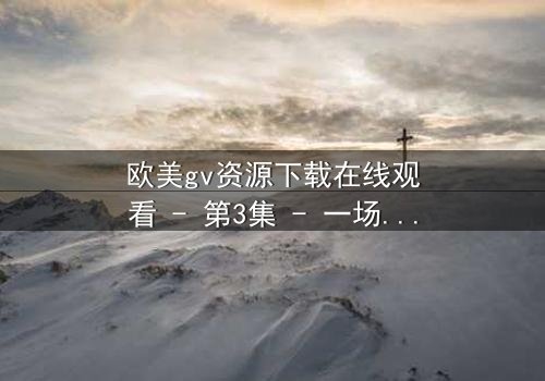 欧美gv资源下载在线观看 - 第3集 - 一场禁忌之恋的终极考验