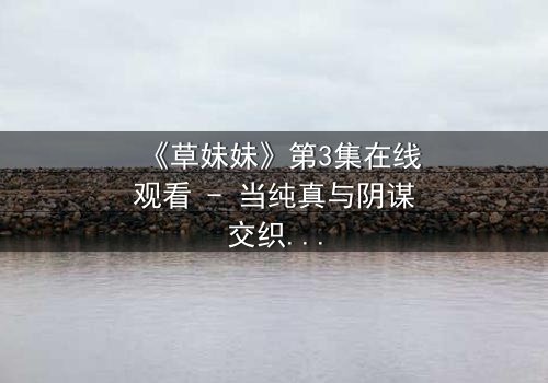 《草妹妹》第3集在线观看 - 当纯真与阴谋交织,她如何破局重生?