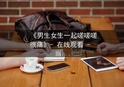 《男生女生一起嗟嗟嗟很痛》- 在线观看 - 当疼痛成为爱情的试炼