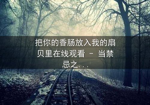 把你的香肠放入我的扇贝里在线观看 - 当禁忌之恋遇上美食诱惑,结局令人窒息