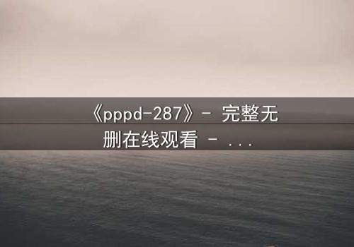 《pppd-287》- 完整无删在线观看 - 当禁忌之恋撕裂校园伪装