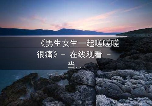 《男生女生一起嗟嗟嗟很痛》- 在线观看 - 当疼痛成为爱情的试炼