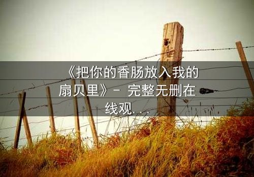《把你的香肠放入我的扇贝里》- 完整无删在线观看 - 一场禁忌之恋的终极考验