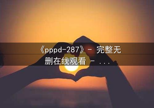 《pppd-287》- 完整无删在线观看 - 当禁忌之恋撕裂伦理边界