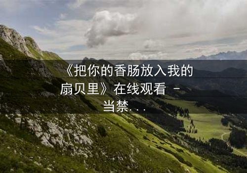 《把你的香肠放入我的扇贝里》在线观看 - 当禁忌之恋遇上致命诱惑