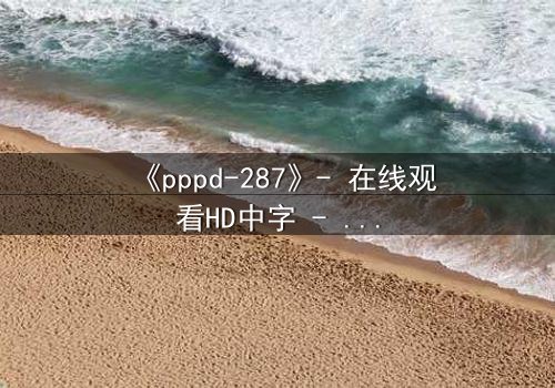 《pppd-287》- 在线观看HD中字 - 当禁忌之恋撕开职场伪装
