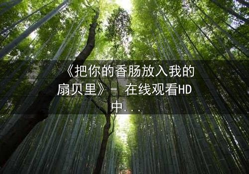 《把你的香肠放入我的扇贝里》- 在线观看HD中字 - 一场美食与情感的禁忌纠缠