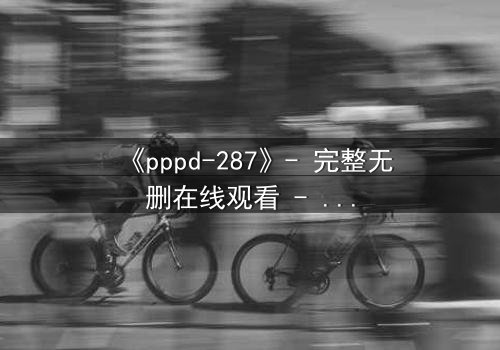 《pppd-287》- 完整无删在线观看 - 当禁忌之恋撕裂伦理边界