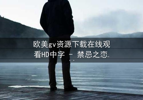 欧美gv资源下载在线观看HD中字 - 禁忌之恋的隐秘风暴,你敢直面真相吗?
