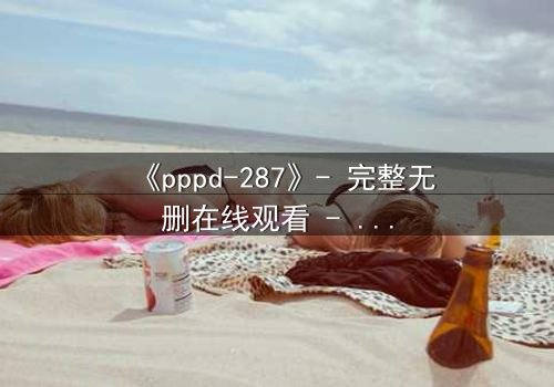 《pppd-287》- 完整无删在线观看 - 当禁忌之恋撕裂职场伦理的最后防线