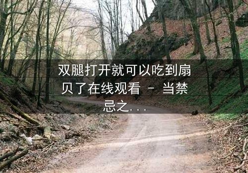 双腿打开就可以吃到扇贝了在线观看 - 当禁忌之恋遇上美食诱惑,你敢点开吗?