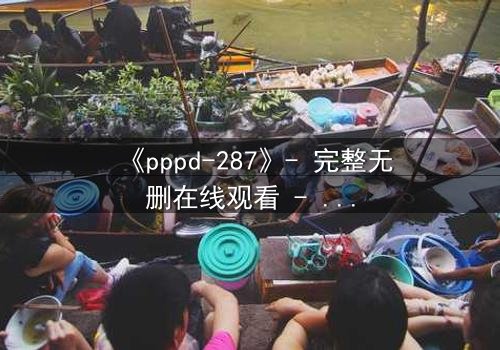 《pppd-287》- 完整无删在线观看 - 当欲望与救赎在黑暗中碰撞