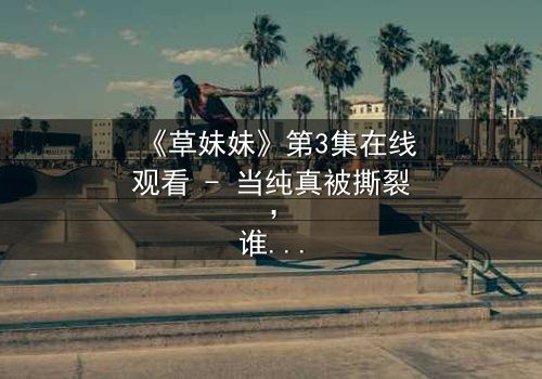 《草妹妹》第3集在线观看 - 当纯真被撕裂,谁能守护最后的希望?