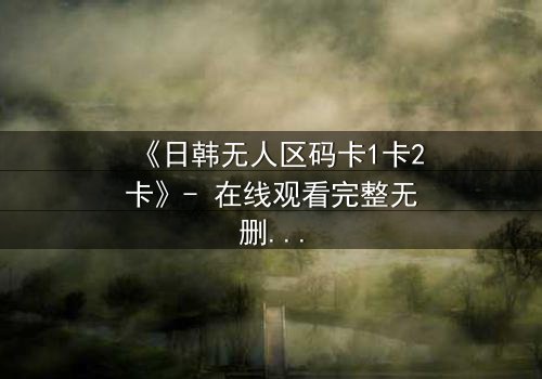 《日韩无人区码卡1卡2卡》- 在线观看完整无删 - 当代码成为生存的唯一筹码