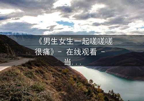 《男生女生一起嗟嗟嗟很痛》- 在线观看 - 当疼痛成为爱情的试炼