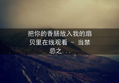 把你的香肠放入我的扇贝里在线观看 - 当禁忌之恋遇上美食诱惑,谁能抵挡?