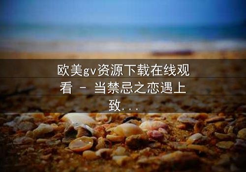 欧美gv资源下载在线观看 - 当禁忌之恋遇上致命诱惑,你敢点开吗?