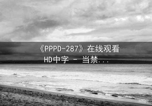 《PPPD-287》在线观看HD中字 - 当禁忌之恋遇上致命背叛