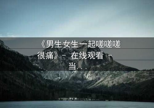 《男生女生一起嗟嗟嗟很痛》- 在线观看 - 当青春疼痛遇上禁忌之恋