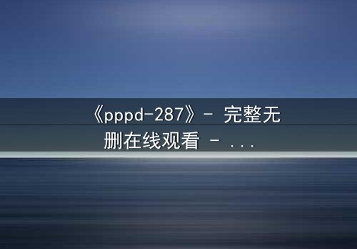 《pppd-287》- 完整无删在线观看 - 当禁忌之恋撕裂校园伪装