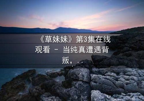 《草妹妹》第3集在线观看 - 当纯真遭遇背叛,她如何浴火重生?