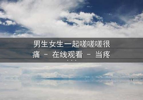 男生女生一起嗟嗟嗟很痛 - 在线观看 - 当疼痛成为爱情的试炼