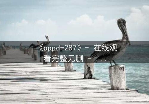 《pppd-287》- 在线观看完整无删 - 当禁忌之恋撕裂职场伪装