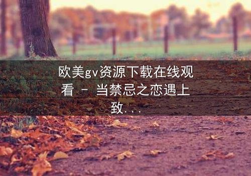 欧美gv资源下载在线观看 - 当禁忌之恋遇上致命交易,谁能全身而退?