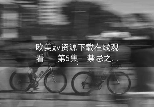 欧美gv资源下载在线观看 - 第5集- 禁忌之恋的终极爆发