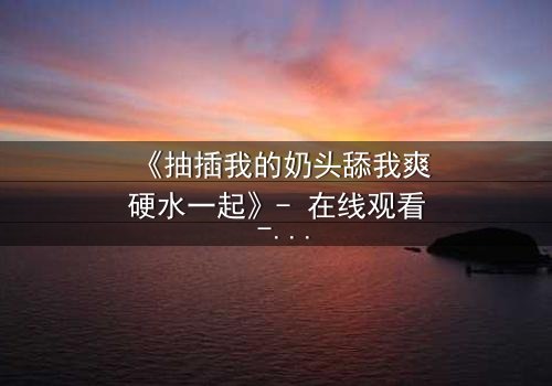 《抽插我的奶头舔我爽硬水一起》- 在线观看 - 当禁忌之恋遇上致命诱惑