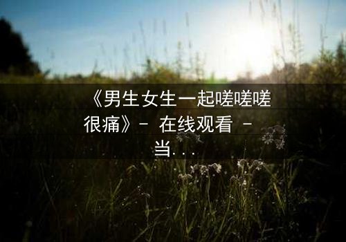 《男生女生一起嗟嗟嗟很痛》- 在线观看 - 当疼痛成为爱情的试炼