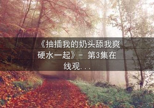 《抽插我的奶头舔我爽硬水一起》- 第3集在线观看 - 禁忌之恋的极致诱惑