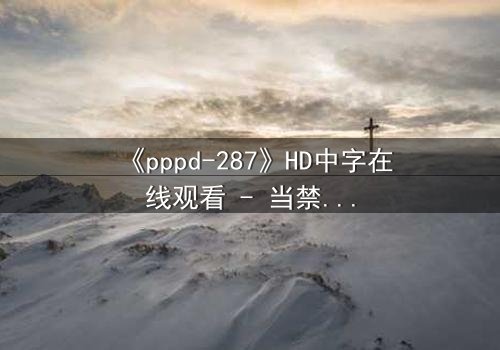 《pppd-287》HD中字在线观看 - 当禁忌之恋撕裂职场伪装,真相与欲望的致命交锋!