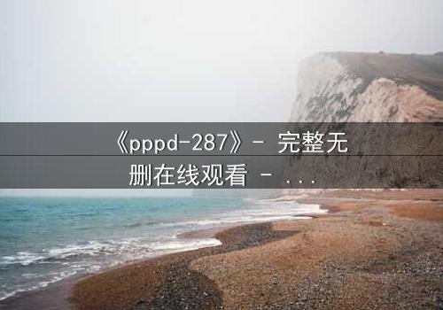 《pppd-287》- 完整无删在线观看 - 当禁忌之恋撕裂校园伪装