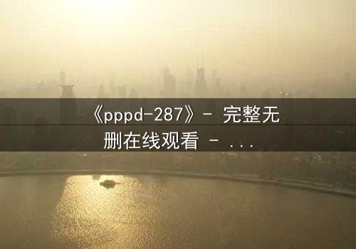 《pppd-287》- 完整无删在线观看 - 当禁忌之恋撕裂伦理边界