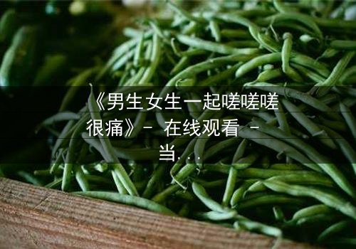 《男生女生一起嗟嗟嗟很痛》- 在线观看 - 当疼痛成为爱情的试炼