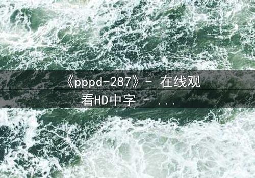 《pppd-287》- 在线观看HD中字 - 当禁忌之恋撕裂家族,谁能守住最后的秘密?