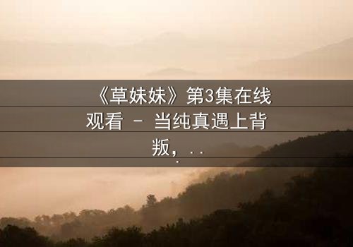 《草妹妹》第3集在线观看 - 当纯真遇上背叛,命运如何抉择?