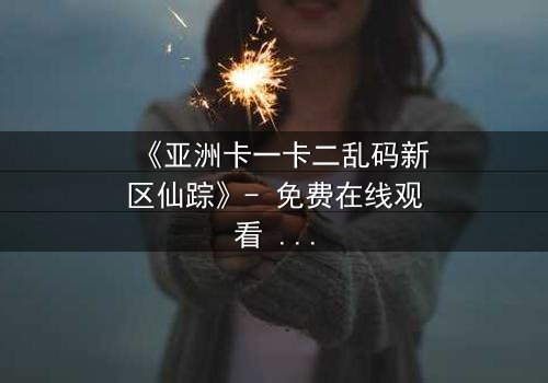 《亚洲卡一卡二乱码新区仙踪》- 免费在线观看 - HD中字完整无删