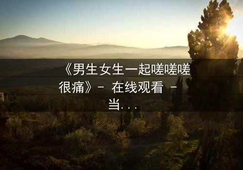 《男生女生一起嗟嗟嗟很痛》- 在线观看 - 当疼痛成为爱情的试炼