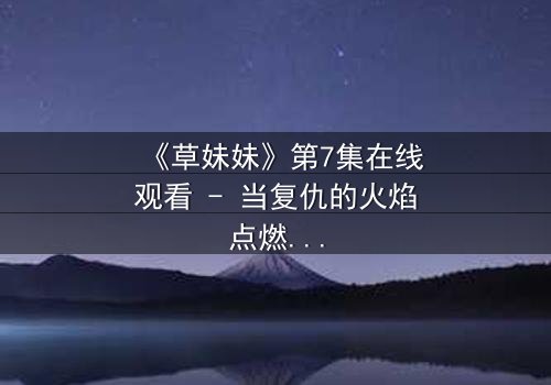 《草妹妹》第7集在线观看 - 当复仇的火焰点燃,她将如何抉择?