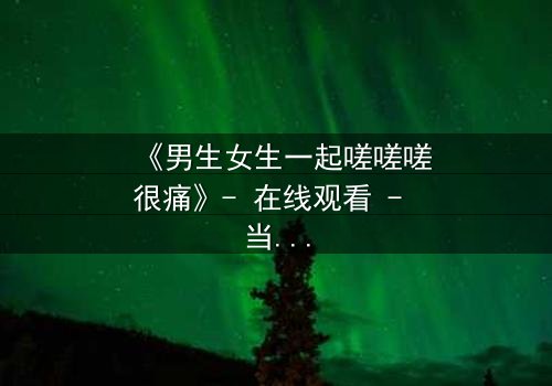 《男生女生一起嗟嗟嗟很痛》- 在线观看 - 当疼痛成为爱情的试炼