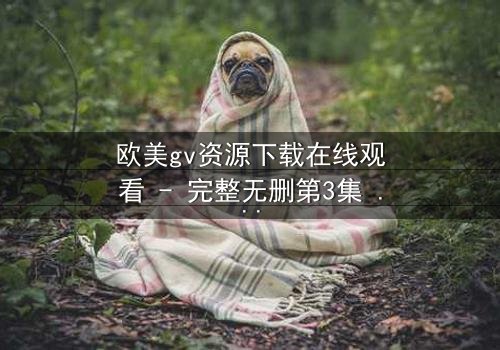 欧美gv资源下载在线观看 - 完整无删第3集 - 当禁忌之恋遇上致命背叛